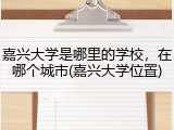 嘉兴大学是哪里的学校，在哪个城市(嘉兴大学位置)