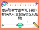 贵州警察学院有几个校区,有多少人(贵警院校区及规模)