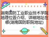 湖南国防工业职业技术学院地理位置介绍，详细地址在哪(湖南国防职院地址)