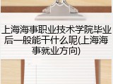 上海海事职业技术学院毕业后一般能干什么呢(上海海事就业方向)