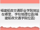 福建船政交通职业学院地址在哪里，学校地理位置(福建船政交通学院位置)