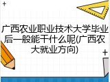 广西农业职业技术大学毕业后一般能干什么呢(广西农大就业方向)
