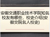 安徽交通职业技术学院知名校友有哪些，校史介绍(安徽交院名人校史)