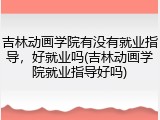 吉林动画学院有没有就业指导，好就业吗(吉林动画学院就业指导好吗)