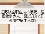 江苏航空职业技术学院一届招收多少人，最近几年(江苏航空招生人数)