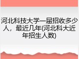 河北科技大学一届招收多少人，最近几年(河北科大近年招生人数)