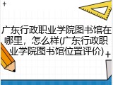 广东行政职业学院图书馆在哪里，怎么样(广东行政职业学院图书馆位置评价)