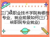 三门峡职业技术学院有哪些专业，就业前景如何(三门峡职院专业就业)