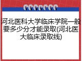 河北医科大学临床学院一般要多少分才能录取(河北医大临床录取线)