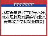 北京青年政治学院好不好，就业现状及发展趋势(北京青年政治学院就业前景)