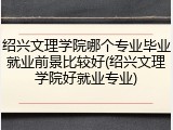 绍兴文理学院哪个专业毕业就业前景比较好(绍兴文理学院好就业专业)