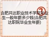 合肥共达职业技术学院毕业生一般年薪多少钱(合肥共达职院毕业生年薪)