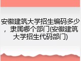 安徽建筑大学招生编码多少，隶属哪个部门(安徽建筑大学招生代码部门)