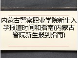 内蒙古警察职业学院新生入学报道时间和指南(内蒙古警院新生报到指南)