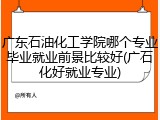 广东石油化工学院哪个专业毕业就业前景比较好(广石化好就业专业)