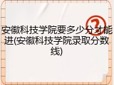安徽科技学院要多少分才能进(安徽科技学院录取分数线)