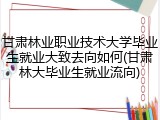 甘肃林业职业技术大学毕业生就业大致去向如何(甘肃林大毕业生就业流向)