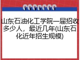 山东石油化工学院一届招收多少人，最近几年(山东石化近年招生规模)