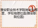 雅安职业技术学院地址在哪里，学校地理位置(雅安职院位置)