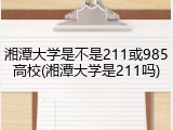 湘潭大学是不是211或985高校(湘潭大学是211吗)