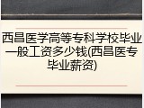 西昌医学高等专科学校毕业一般工资多少钱(西昌医专毕业薪资)