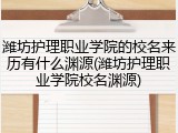 潍坊护理职业学院的校名来历有什么渊源(潍坊护理职业学院校名渊源)