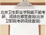北京卫生职业学院能不能考研，成绩在哪里查询(北京卫职院考研成绩查询)