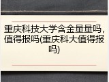 重庆科技大学含金量量吗，值得报吗(重庆科大值得报吗)