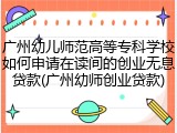 广州幼儿师范高等专科学校如何申请在读间的创业无息贷款(广州幼师创业贷款)