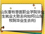 山东畜牧兽医职业学院毕业生就业大致去向如何(山东牧院毕业生去向)