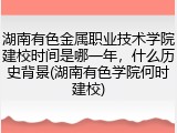 湖南有色金属职业技术学院建校时间是哪一年，什么历史背景(湖南有色学院何时建校)