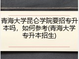 青海大学昆仑学院要招专升本吗，如何参考(青海大学专升本招生)