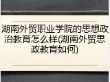 湖南外贸职业学院的思想政治教育怎么样(湖南外贸思政教育如何)