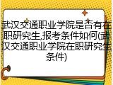 武汉交通职业学院是否有在职研究生,报考条件如何(武汉交通职业学院在职研究生条件)