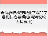 青海农牧科技职业学院的学费和住宿费明细(青海农牧职院费用)