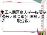 中国人民警察大学一般要多少分才能录取(中国警大录取分数)