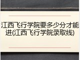 江西飞行学院要多少分才能进(江西飞行学院录取线)