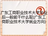 广东工商职业技术大学毕业后一般能干什么呢(广东工商职业技术大学就业方向)