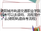 德阳城市轨道交通职业学院自考可以去读吗，流程是什么(德阳轨道自考流程)