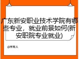 广东新安职业技术学院有哪些专业，就业前景如何(新安职院专业就业)
