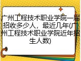 广州工程技术职业学院一届招收多少人，最近几年(广州工程技术职业学院近年招生人数)