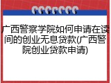 广西警察学院如何申请在读间的创业无息贷款(广西警院创业贷款申请)