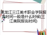 黑龙江三江美术职业学院报名时间一般是什么时候(三江美院报名时间)