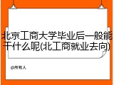 北京工商大学毕业后一般能干什么呢(北工商就业去向)