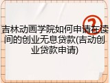 吉林动画学院如何申请在读间的创业无息贷款(吉动创业贷款申请)