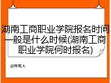 湖南工商职业学院报名时间一般是什么时候(湖南工商职业学院何时报名)