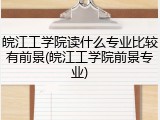 皖江工学院读什么专业比较有前景(皖江工学院前景专业)