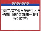 惠州工程职业学院新生入学报道时间和指南(惠州新生报到指南)