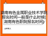 湖南有色金属职业技术学院报名时间一般是什么时候(湖南有色职院报名时间)