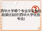 西华大学哪个专业毕业就业前景比较好(西华大学优势专业)